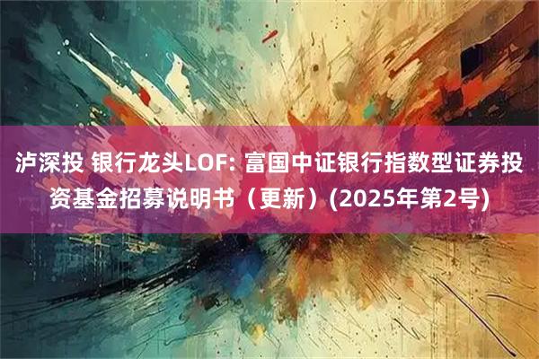泸深投 银行龙头LOF: 富国中证银行指数型证券投资基金招募说明书（更新）(2025年第2号)