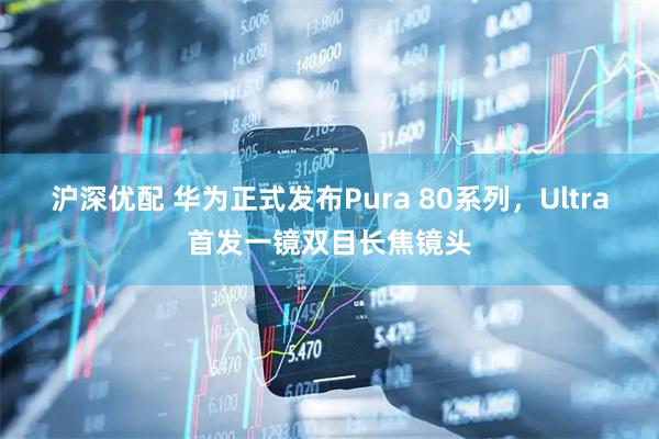 沪深优配 华为正式发布Pura 80系列，Ultra首发一镜双目长焦镜头