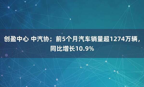 创盈中心 中汽协：前5个月汽车销量超1274万辆，同比增长10.9%