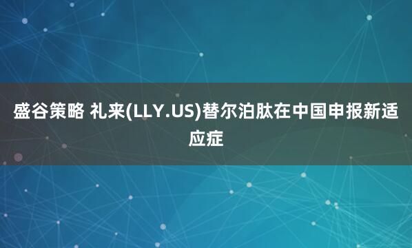 盛谷策略 礼来(LLY.US)替尔泊肽在中国申报新适应症
