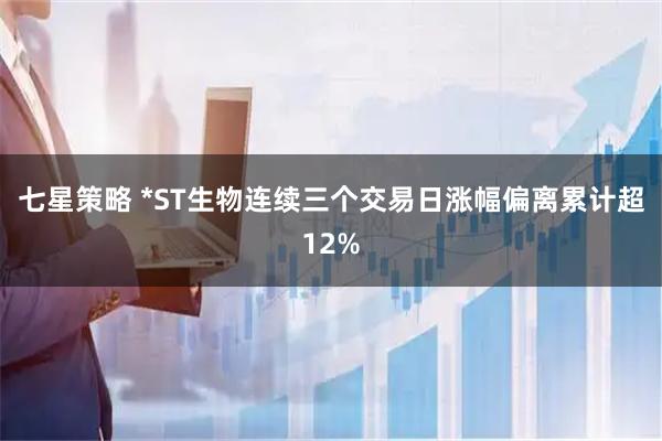 七星策略 *ST生物连续三个交易日涨幅偏离累计超12%