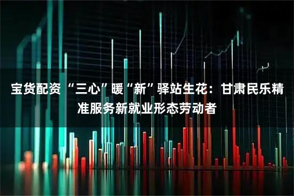 宝货配资 “三心”暖“新”驿站生花：甘肃民乐精准服务新就业形态劳动者