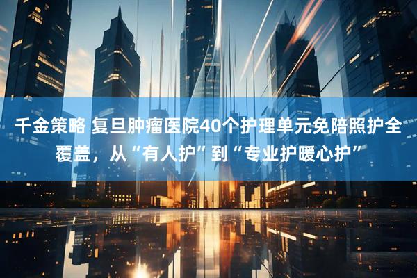 千金策略 复旦肿瘤医院40个护理单元免陪照护全覆盖，从“有人护”到“专业护暖心护”