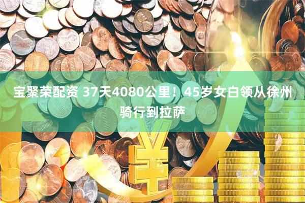 宝聚荣配资 37天4080公里！45岁女白领从徐州骑行到拉萨