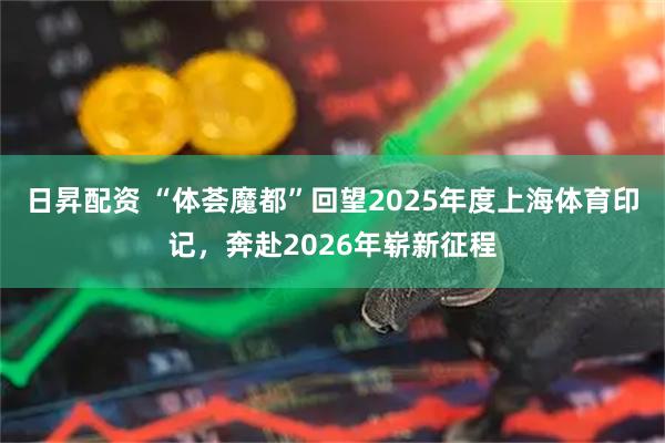 日昇配资 “体荟魔都”回望2025年度上海体育印记，奔赴2026年崭新征程