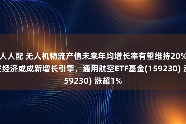 人人配 无人机物流产值未来年均增长率有望维持20% ，低空经济或成新增长引擎，通用航空ETF基金(159230) 涨超1%