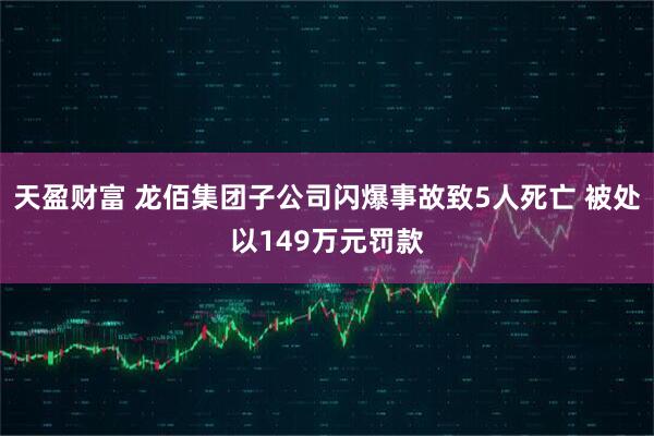 天盈财富 龙佰集团子公司闪爆事故致5人死亡 被处以149万元罚款