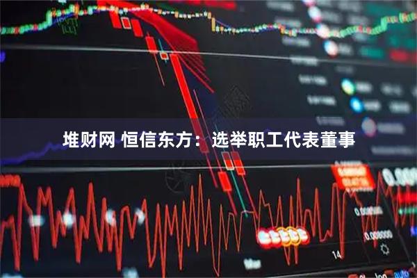 堆财网 恒信东方：选举职工代表董事