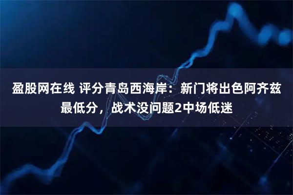 盈股网在线 评分青岛西海岸：新门将出色阿齐兹最低分，战术没问题2中场低迷