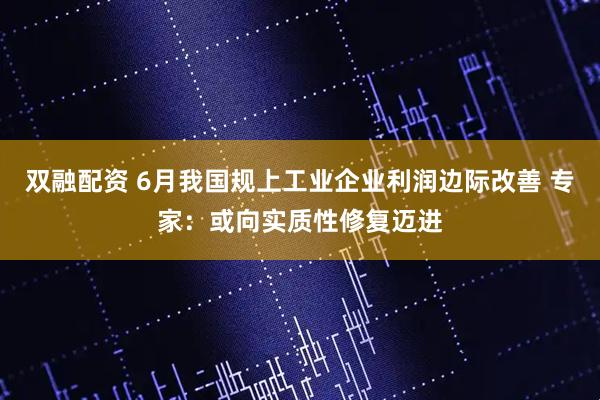 双融配资 6月我国规上工业企业利润边际改善 专家：或向实质性修复迈进