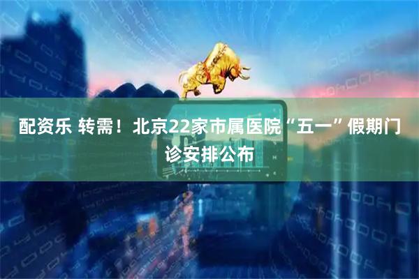 配资乐 转需！北京22家市属医院“五一”假期门诊安排公布