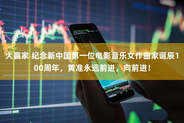 大赢家 纪念新中国第一位电影音乐女作曲家诞辰100周年，黄准永远前进，向前进！