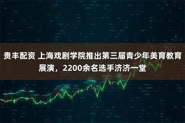 贵丰配资 上海戏剧学院推出第三届青少年美育教育展演，2200余名选手济济一堂