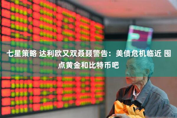 七星策略 达利欧又双叒叕警告：美债危机临近 囤点黄金和比特币吧